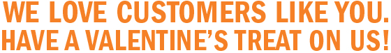  WE LOVE CUSTOMERS LIKE YOU. HAVE A VALENTINE’S TREAT ON US!